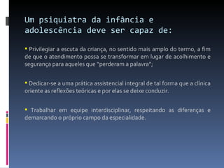 Um psiquiatra da infância e adolescência deve ser capaz de: Privilegiar a  escuta  da criança, no sentido mais amplo do termo, a fim de que o atendimento possa se transformar em lugar de acolhimento e segurança para aqueles que “perderam a palavra”; Dedicar-se a uma prática assistencial integral de tal forma que a clínica oriente as reflexões teóricas e por elas se deixe conduzir. Trabalhar  em equipe interdisciplinar, respeitando as diferenças e demarcando o próprio campo da especialidade. 