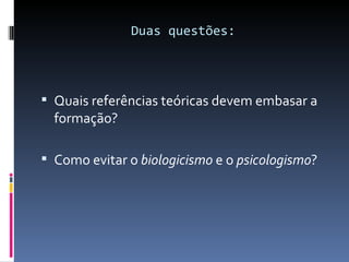 Duas questões: Quais referências teóricas devem embasar a formação? Como evitar o  biologicismo  e o  psicologismo ? 