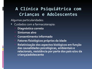 A Clínica Psiquiátrica com Crianças e Adolescentes Algumas particularidades: Cuidados com a farmacoterapia: Diagnóstico correto Sintomas alvo Consentimento informado Fatores fisiológicos próprios da idade Relativização dos aspectos biológicos em função das causalidades psicológicas, ambientais e relacionais, resistência por parte dos pais e/ou da criança/adolescente 