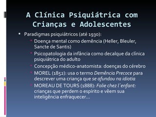 A Clínica Psiquiátrica com Crianças e Adolescentes Paradigmas psiquiátricos (até 1930): Doença mental como demência (Heller, Bleuler, Sancte de Santis) Psicopatologia da infância como decalque da clínica psiquiátrica do adulto Concepção médico-anatomista: doenças do cérebro MOREL (1852): usa o termo  Demência Precoce  para descrever uma criança que  se afundou na idiotia MOREAU DE TOURS (1888):  Folie chez l´enfant:  crianças que perdem o espírito e vêem sua inteligência enfraquecer... 