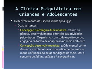 A Clínica Psiquiátrica com Crianças e Adolescentes Desenvolvimento da Especialidade após 1930 : Duas vertentes: Concepção psicológica-funcionalista : estudo da gênese, desenvolvimento e função das atividades psicológicas. Organismo = um todo espírito-corpo, engajado na tarefa de adaptação ao meio ambiente Concepção desenvolvimentista : saúde mental como  destino  = um plano traçado geneticamente, mais ou menos influenciado pelas condições do meio. Daí o conceito de  falhas, déficits e incompetências 