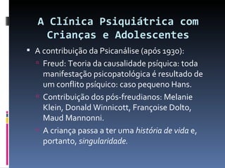 A Clínica Psiquiátrica com Crianças e Adolescentes A contribuição da Psicanálise (após 1930): Freud: Teoria da causalidade psíquica: toda manifestação psicopatológica é resultado de um conflito psíquico: caso pequeno Hans. Contribuição dos pós-freudianos: Melanie Klein, Donald Winnicott, Françoise Dolto, Maud Mannonni. A criança passa a ter uma  história de vida  e, portanto,  singularidade. 