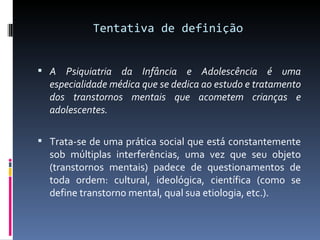 Tentativa de definição A Psiquiatria da Infância e Adolescência é uma especialidade médica que se dedica ao estudo e tratamento dos transtornos mentais que acometem crianças e adolescentes. Trata-se de uma prática social que está constantemente sob múltiplas interferências, uma vez que seu objeto (transtornos mentais) padece de questionamentos de toda ordem: cultural, ideológica, científica (como se define transtorno mental, qual sua etiologia, etc.). 
