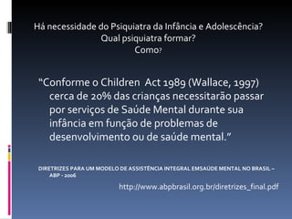 “ Conforme o Children  Act 1989 (Wallace, 1997) cerca de 20% das crianças necessitarão passar por serviços de Saúde Mental durante sua infância em função de problemas de desenvolvimento ou de saúde mental.” DIRETRIZES PARA UM MODELO DE ASSISTÊNCIA INTEGRAL EMSAÚDE MENTAL NO BRASIL – ABP - 2006 http://www.abpbrasil.org.br/diretrizes_final.pdf Há necessidade do Psiquiatra da Infância e Adolescência? Qual psiquiatra formar? Como ? 