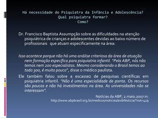 Há necessidade do Psiquiatra da Infância e Adolescência? Qual psiquiatra formar? Como? Dr. Francisco Baptista Assumpção sobre as dificuldades na atenção psiquiátrica de crianças e adolescentes devidas ao baixo número de profissionais  que atuam especificamente na área:  Isso acontece porque não há uma análise criteriosa da área de atuação nem formação específica para psiquiatria infantil. “Pela ABP, nós não temos nem 200 especialistas. Mesmo considerando o Brasil temos ao todo 300, é muito pouco ”, disse o médico paulista. Ele também falou sobre a escassez de pesquisas científicas em psiquiatria infantil.  “Não é uma especialidade de ponta. Os recursos são poucos e não há investimentos na área. As universidades não se interessam”. Notícias da ABP, 2.maio.2007 in:  http://www.abpbrasil.org.br/medicos/noticias/exibNoticia/?not=419 