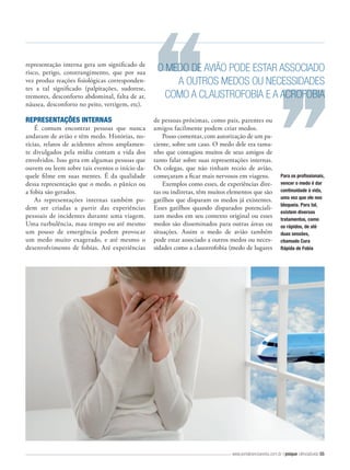 representação interna gera um significado de
risco, perigo, constrangimento, que por sua
vez produz reações fisiológicas correspondentes a tal significado (palpitações, sudorese,
tremores, desconforto abdominal, falta de ar,
náusea, desconforto no peito, vertigem, etc).

REPRESENTAÇÕES INTERNAS
É comum encontrar pessoas que nunca
andaram de avião e têm medo. Histórias, notícias, relatos de acidentes aéreos amplamente divulgados pela mídia contam a vida dos
envolvidos. Isso gera em algumas pessoas que
ouvem ou leem sobre tais eventos o início daquele fi lme em suas mentes. É da qualidade
dessa representação que o medo, o pânico ou
a fobia são gerados.
As representações internas também podem ser criadas a partir das experiências
pessoais de incidentes durante uma viagem.
Uma turbulência, mau tempo ou até mesmo
um pouso de emergência podem provocar
um medo muito exagerado, e até mesmo o
desenvolvimento de fobias. Até experiências

O MEDO DE AVIÃO PODE ESTAR ASSOCIADO
A OUTROS MEDOS OU NECESSIDADES
COMO A CLAUSTROFOBIA E A ACROFOBIA
de pessoas próximas, como pais, parentes ou
amigos facilmente podem criar medos.
Posso comentar, com autorização de um paciente, sobre um caso. O medo dele era tamanho que contagiou muitos de seus amigos de
tanto falar sobre suas representações internas.
Os colegas, que não tinham receio de avião,
começaram a ficar mais nervosos em viagens.
Exemplos como esses, de experiências diretas ou indiretas, têm muitos elementos que são
gatilhos que disparam os medos já existentes.
Esses gatilhos quando disparados potencializam medos em seu contexto original ou esses
medos são disseminados para outras áreas ou
situações. Assim o medo de avião também
pode estar associado a outros medos ou necessidades como a claustrofobia (medo de lugares

Para os profissionais,
vencer o medo é dar
continuidade à vida,
uma vez que ele nos
bloqueia. Para tal,
existem diversos
tratamentos, como
os rápidos, de até
duas sessões,
chamado Cura
Rápida de Fobia

www.portalcienciaevida.com.br | psique ciência&vida 55

 
