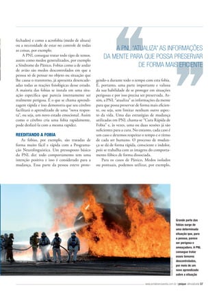 REEDITANDO A FOBIA
As fobias, por exemplo, são tratadas de
forma muito fácil e rápida com a Programação Neurolinguística. Um pressuposto básico
da PNL diz: todo comportamento tem uma
intenção positiva e isso é considerado para a
mudança. Essa parte da pessoa esteve prote-

A PNL “ATUALIZA” AS INFORMAÇÕES
DA MENTE PARA QUE POSSA PRESERVAR
DE FORMA MAIS EFICIENTE
gendo-a durante todo o tempo com esta fobia.
É, portanto, uma parte importante e valiosa
da sua habilidade de se proteger em situações
perigosas e por isso precisa ser preservada. Assim, a PNL “atualiza” as informações da mente
para que possa preservar de forma mais eficiente, ou seja, sem limitar nenhum outro aspecto da vida. Uma das estratégias de mudança
utilizadas em PNL chama-se “Cura Rápida de
Fobia” e, às vezes, uma ou duas sessões já são
suficientes para a cura. No entanto, cada caso é
um caso e devemos respeitar o tempo e o ritmo
de cada ser humano. O processo de mudança se dá de forma rápida, consciente e indolor,
pois se trabalha com as imagens do comportamento fóbico de forma dissociada.
Para os casos de Pânico, Medos isolados
ou pontuais, podemos utilizar, por exemplo,

IMAGENS: SHUTTERSTOCK

fechados) e como a acrofobia (medo de altura)
ou a necessidade de estar no controle de todas
as coisas, por exemplo.
A PNL consegue tratar todo tipo de temor,
assim como medos generalizados, por exemplo
a Síndrome do Pânico. Fobias como a de andar
de avião são medos descontrolados em que a
pessoa só de pensar no objeto ou situação que
lhe causa o transtorno, já apresenta desencadeadas todas as reações fisiológicas desse estado.
A maioria das fobias se instala em uma situação específica que parecia internamente ser
realmente perigosa. É o que se chama aprendizagem rápida e isso demonstra que seu cérebro
facilitará o aprendizado de uma “nova resposta”, ou seja, um novo estado emocional. Assim
como o cérebro cria uma fobia rapidamente,
pode desfazê-la com a mesma rapidez.

Grande parte das
fobias surge de
uma determinada
situação que, para
a pessoa, parece
ser perigosa e
ameaçadora. A PNL
consegue tratar
esses temores
descontrolados,
por meio de um
novo aprendizado
sobre a situação

www.portalcienciaevida.com.br | psique ciência&vida 57

 