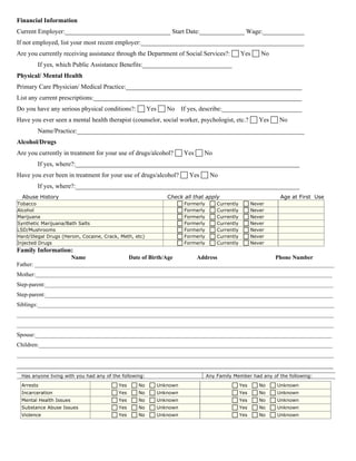 Financial Information
Current Employer:_________________________________ Start Date:______________ Wage:_____________
If not employed, list your most recent employer:___________________________________________________
Are you currently receiving assistance through the Department of Social Services?: Yes No
If yes, which Public Assistance Benefits:____________________________
Physical/ Mental Health
Primary Care Physician/ Medical Practice:_______________________________________________________
List any current prescriptions:_________________________________________________________________
Do you have any serious physical conditions?: Yes No If yes, describe:_________________________
Have you ever seen a mental health therapist (counselor, social worker, psychologist, etc.? Yes No
Name/Practice:_______________________________________________________________________
Alcohol/Drugs
Are you currently in treatment for your use of drugs/alcohol? Yes No
If yes, where?:______________________________________________________________________
Have you ever been in treatment for your use of drugs/alcohol? Yes No
If yes, where?:______________________________________________________________________
Abuse History Check all that apply Age at First Use
Tobacco Formerly Currently Never
Alcohol Formerly Currently Never
Marijuana Formerly Currently Never
Synthetic Marijuana/Bath Salts Formerly Currently Never
LSD/Mushrooms Formerly Currently Never
Hard/Illegal Drugs (Heroin, Cocaine, Crack, Meth, etc) Formerly Currently Never
Injected Drugs Formerly Currently Never
Family Information:
Name Date of Birth/Age Address Phone Number
Father: _______________________________________________________________________________________________________
Mother:______________________________________________________________________________________________________
Step-parent:___________________________________________________________________________________________________
Step-parent:___________________________________________________________________________________________________
Siblings:______________________________________________________________________________________________________
_____________________________________________________________________________________________________________
_____________________________________________________________________________________________________________
Spouse:______________________________________________________________________________________________________
Children:_____________________________________________________________________________________________________
_____________________________________________________________________________________________________________
___________________________________________________________________________________________________
Has anyone living with you had any of the following: Any Family Member had any of the following:
Arrests Yes No Unknown Yes No Unknown
Incarceration Yes No Unknown Yes No Unknown
Mental Health Issues Yes No Unknown Yes No Unknown
Substance Abuse Issues Yes No Unknown Yes No Unknown
Violence Yes No Unknown Yes No Unknown
 