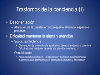 Trastornos de la conciencia (I)

• Desorientación
   – Alteración de la orientación con respecto al tiempo, espacio o
     personas.
• Dificultad mantener la alerta y atención
   – Sopor, somnolencia
       • Disminución de la conciencia asociado al deseo o tendencia a dormirse.
         Dificultad para mantener la alerta y la atención –esfuerzo -
   – Obnubilación
       • Alteración mas compleja. EE repetidos y doloroso. Claridad mental
         incompleta con alteraciones en percepción actitudes y orientación
 