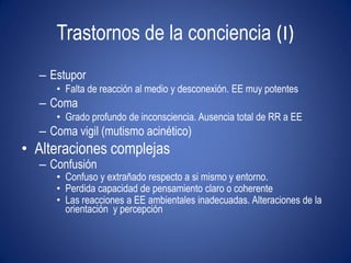 Trastornos de la conciencia (I)
  – Estupor
     • Falta de reacción al medio y desconexión. EE muy potentes
  – Coma
     • Grado profundo de inconsciencia. Ausencia total de RR a EE
  – Coma vigil (mutismo acinético)
• Alteraciones complejas
  – Confusión
     • Confuso y extrañado respecto a si mismo y entorno.
     • Perdida capacidad de pensamiento claro o coherente
     • Las reacciones a EE ambientales inadecuadas. Alteraciones de la
       orientación y percepción
 