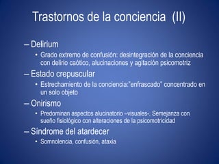 Trastornos de la conciencia (II)
– Delirium
   • Grado extremo de confusión: desintegración de la conciencia
     con delirio caótico, alucinaciones y agitación psicomotriz
– Estado crepuscular
   • Estrechamiento de la conciencia:”enfrascado” concentrado en
     un solo objeto
– Onirismo
   • Predominan aspectos alucinatorio –visuales-. Semejanza con
     sueño fisiológico con alteraciones de la psicomotricidad
– Síndrome del atardecer
   • Somnolencia, confusión, ataxia
 