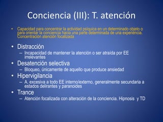 Conciencia (III): T. atención
• Capacidad para concentrar la actividad psíquica en un determinado objeto o
  para orientar la conciencia hacia una parte determinada de una experiencia.
  Concentración atención focalizada

• Distracción
    – Incapacidad de mantener la atención o ser atraída por EE
      irrelevantes
• Desatención selectiva
    – Bloqueo, únicamente de aquello que produce ansiedad
• Hipervigilancia
    – A. excesiva a todo EE interno/externo, generalmente secundaria a
      estados delirantes y paranoides
• Trance
    – Atención focalizada con alteración de la conciencia. Hipnosis y TD
 
