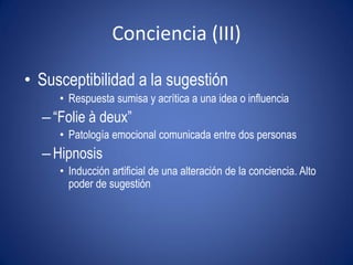 Conciencia (III)

• Susceptibilidad a la sugestión
     • Respuesta sumisa y acrítica a una idea o influencia
  – “Folie à deux”
     • Patología emocional comunicada entre dos personas
  – Hipnosis
     • Inducción artificial de una alteración de la conciencia. Alto
       poder de sugestión
 