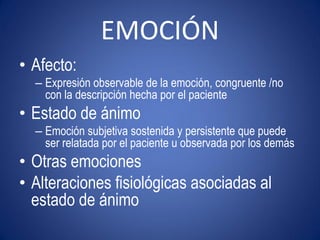 EMOCIÓN
• Afecto:
  – Expresión observable de la emoción, congruente /no
    con la descripción hecha por el paciente
• Estado de ánimo
  – Emoción subjetiva sostenida y persistente que puede
    ser relatada por el paciente u observada por los demás
• Otras emociones
• Alteraciones fisiológicas asociadas al
  estado de ánimo
 