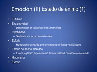 Emoción (II) Estado de ánimo (1)
• Eutimico
• Expansividad
    – Desinhibición en la expresión de sentimientos
• Irritabilidad
    – Tendencia a la ira; accesos de cólera
• Euforia
    – Humor alegre asociado a sentimientos de confianza y satisfacción
• Estado de ánimo maníaco
    – Euforia, agitación, hiperactividad, hipersexualidad, pensamiento acelerado
• Hipomanía
• Éxtasis
 