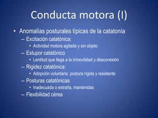 Conducta motora (I)
• Anomalías posturales típicas de la catatonía
   – Excitación catatónica:
      • Actividad motora agitada y sin objeto
   – Estupor catatónico
      • Lentitud que llega a la inmovilidad y desconexión
   – Rigidez catatónica:
      • Adopción voluntaria postura rígida y resistente
   – Posturas catatónicas
      • Inadecuada o extraña, mantenidas
   – Flexibilidad cérea
 