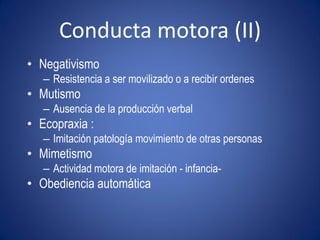 Conducta motora (II)
• Negativismo
   – Resistencia a ser movilizado o a recibir ordenes
• Mutismo
   – Ausencia de la producción verbal
• Ecopraxia :
   – Imitación patología movimiento de otras personas
• Mimetismo
   – Actividad motora de imitación - infancia-
• Obediencia automática
 