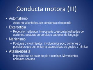 Conducta motora (III)
• Automatismo
   – Actos no voluntarios, sin conciencia ni recuerdo
• Estereotipia
   – Repeticion reiterada, innecesaria ,descontextualizadas de
     acciones, posturas corporales o patrones de lenguaje
• Manierismo
   – Posturas o movimientos involuntarios poco comunes o
     peculiares que aumentan la expresividad de gestos y mímica
• Atasia-abasia
   – Imposibilidad de estar de pie o caminar. Movimientos
     normales sentada
 