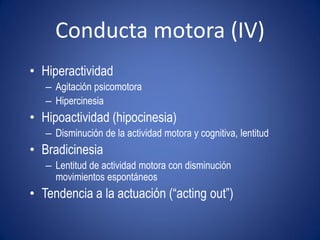 Conducta motora (IV)
• Hiperactividad
   – Agitación psicomotora
   – Hipercinesia
• Hipoactividad (hipocinesia)
   – Disminución de la actividad motora y cognitiva, lentitud
• Bradicinesia
   – Lentitud de actividad motora con disminución
     movimientos espontáneos
• Tendencia a la actuación (“acting out”)
 