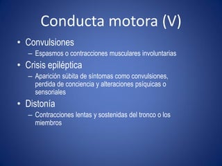 Conducta motora (V)
• Convulsiones
   – Espasmos o contracciones musculares involuntarias
• Crisis epiléptica
   – Aparición súbita de síntomas como convulsiones,
     perdida de conciencia y alteraciones psíquicas o
     sensoriales
• Distonía
   – Contracciones lentas y sostenidas del tronco o los
     miembros
 