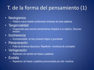 T. de la forma del pensamiento (1)
• Neologismos
   – Palabra nueva creada combinando símbolos de otras palabras
• Tangencialidad
   – Incapacidad para asociar pensamientos dirigidos a un objetivo. Discurso
     evasivo
• Incoherencia
   – Incomprensible, no hay conexión lógica o gramatical
• Perseveración
   – Falta de dinámica discursiva. Repetición monótona de conceptos
• Verbigeración
   – Repeticion sin sentido de frases o palabras
• Ecolalia
   – Repeticion de frases o palabras pronunciadas por otra –burlona-
 