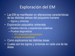Exploración del EM
• Las EM se manifiestan en alteraciones características
  de las distintas aéreas del psiquismo humano
   – Signos y síntomas
• Exploración psiquiatria: entrevista
   – Estados internos y experiencias subjetivas
   – Pruebas diagnosticas
      • HC y Exploración psicopatológica
      • Lenguaje psicopatológico
• Como exploramos las distintas áreas
• Cuales son los signos y síntomas en cada una de las
  áreas
 