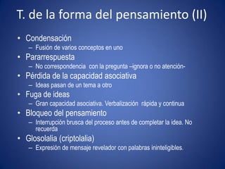 T. de la forma del pensamiento (II)
• Condensación
   – Fusión de varios conceptos en uno
• Pararrespuesta
   – No correspondencia con la pregunta –ignora o no atención-
• Pérdida de la capacidad asociativa
   – Ideas pasan de un tema a otro
• Fuga de ideas
   – Gran capacidad asociativa. Verbalización rápida y continua
• Bloqueo del pensamiento
   – Interrupción brusca del proceso antes de completar la idea. No
     recuerda
• Glosolalia (criptolalia)
   – Expresión de mensaje revelador con palabras ininteligibles.
 