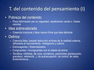 T. del contenido del pensamiento (I)
• Pobreza del contenido
   – Poca información por su vaguedad, repeticiones vacías o frases
     oscuras
• Idea sobrevalorada
   – Creencia irracional y falsa menos firme que idea delirante
• Delirios
   – Creencia falsa, basada deducción errónea de la realidad externa,
     refractaria al razonamiento –inteligencia y cultura-
   – Extravagantes / Sistematizados
   – Congruentes / incongruentes con el estado de ánimo
   – Temática: nihilistas, de ruina, somáticos, paranoides (persecución,
     grandeza, referencia...), de autoacusación, de control, de celos,
     erotomaníacos...
 