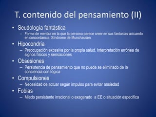 T. contenido del pensamiento (II)
• Seudología fantástica
   – Forma de mentira en la que la persona parece creer en sus fantasías actuando
     en concordancia. Síndrome de Munchausen
• Hipocondría
   – Preocupación excesiva por la propia salud. Interpretación errónea de
     signos físicos y sensaciones
• Obsesiones
   – Persistencia de pensamiento que no puede se eliminado de la
     conciencia con lógica
• Compulsiones
   – Necesidad de actuar según impulso para evitar ansiedad
• Fobias
   – Miedo persistente irracional o exagerado a EE o situación especifica
 