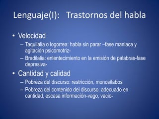 Lenguaje(I): Trastornos del habla

• Velocidad
  – Taquilalia o logorrea: habla sin parar –fase maniaca y
    agitación psicomotriz-
  – Bradilalia: enlentecimiento en la emisión de palabras-fase
    depresiva-
• Cantidad y calidad
  – Pobreza del discurso: restricción, monosílabos
  – Pobreza del contenido del discurso: adecuado en
    cantidad, escasa información-vago, vacio-
 