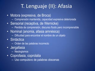 T. Lenguaje (II): Afasia
• Motora (expresiva, de Broca)
   – Comprensión mantenida, capacidad expresiva deteriorada
• Sensorial (receptiva, de Wernicke)
   – Perdida de comprensión, discurso fluido pero incomprensible
• Nominal (anomia, afasia amnésica)
   – Dificultad para encontrar el nombre de un objeto
• Sintáctica
   – Orden de las palabras incorrecto
• Jergafasia
   – Neologismos
• Coprofasia, coprolalia
   – Uso compulsivo de palabras obscenas
 