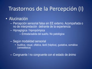 Trastornos de la Percepción (I)
• Alucinación
  – Percepción sensorial falsa sin EE externo. Acompañada o
    no de interpretación delirante de la experiencia
  – Hipnagógica / hipnopómpica
         – Entrada/salida del sueño. No patológica

  – Según modalidad sensorial
      • Auditiva, visual, olfativa, táctil (háptica), gustativa, somática
        (cenestésica)

  – Congruente / no congruente con el estado de ánimo
 