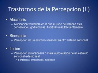 Trastornos de la Percepción (II)
• Alucinosis
   – Alucinación verdadera en la que el juicio de realidad esta
     conservado Egodistonicas. Auditivas mas frecuentemente.

• Sinestesia
   – Percepción de un estimulo sensorial en otro sistema sensorial .

• Ilusión
   – Percepción distorsionada o mala interpretación de un estimulo
     sensorial externo real.
       • Fantásticas, emocionales, inatención
 
