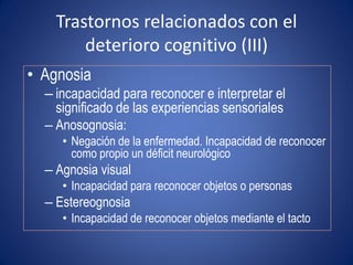 Trastornos relacionados con el
        deterioro cognitivo (III)
• Agnosia
  – incapacidad para reconocer e interpretar el
    significado de las experiencias sensoriales
  – Anosognosia:
     • Negación de la enfermedad. Incapacidad de reconocer
       como propio un déficit neurológico
  – Agnosia visual
     • Incapacidad para reconocer objetos o personas
  – Estereognosia
     • Incapacidad de reconocer objetos mediante el tacto
 
