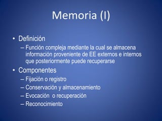 Memoria (I)
• Definición
  – Función compleja mediante la cual se almacena
    información proveniente de EE externos e internos
    que posteriormente puede recuperarse
• Componentes
  – Fijación o registro
  – Conservación y almacenamiento
  – Evocación o recuperación
  – Reconocimiento
 