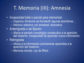 T. Memoria (III): Amnesia
• Incapacidad total o parcial para memorizar
   – Orgánica: Síndrome de Korsakoff, lagunas alcohólicas…
   – Afectiva: selectiva, por ansiedad, disociativa
• Anterógrada o de fijación
   – Afecta al periodo cronológico consecutivo a la aparición
     del trastorno. Incapacidad de aprender nueva información
• Retrógrada
   – Afecta a la información previamente aprendida a la
     aparición del trastorno.
   – Memoria remota. Ley de Ribot
 