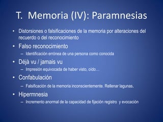 T. Memoria (IV): Paramnesias
• Distorsiones o falsificaciones de la memoria por alteraciones del
  recuerdo o del reconocimiento
• Falso reconocimiento
    – Identificación errónea de una persona como conocida
• Déjà vu / jamais vu
    – Impresión equivocada de haber visto, oído…
• Confabulación
    – Falsificación de la memoria inconscientemente. Rellenar lagunas.
• Hipermnesia
    – Incremento anormal de la capacidad de fijación registro y evocación
 