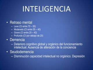 INTELIGENCIA
• Retraso mental
  –   Leve (CI entre 70 – 55)
  –   Moderado (CI entre 55 – 40)
  –   Grave (CI entre 20 – 40)
  –   Profundo (CI por debajo de 20)
• Demencia
  – Deterioro cognitivo global y orgánico del funcionamiento
    intelectual. Ausencia de alteración de la conciencia
• Seudodemencia
  – Disminución capacidad intelectual no orgánico. Depresión
 