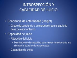 INTROSPECCIÓN Y
            CAPACIDAD DE JUICIO

• Conciencia de enfermedad (insight)
  – Grado de conciencia y comprensión que el paciente
    tiene de estar enfermo
• Capacidad de juicio
  – Alteración del juicio
     • Disminución de la capacidad para valorar correctamente una
       situación y actuar de forma adecuada
  – Capacidad de critica
 
