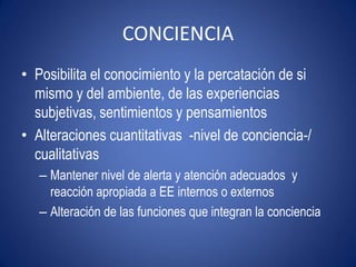 CONCIENCIA
• Posibilita el conocimiento y la percatación de si
  mismo y del ambiente, de las experiencias
  subjetivas, sentimientos y pensamientos
• Alteraciones cuantitativas -nivel de conciencia-/
  cualitativas
   – Mantener nivel de alerta y atención adecuados y
     reacción apropiada a EE internos o externos
   – Alteración de las funciones que integran la conciencia
 