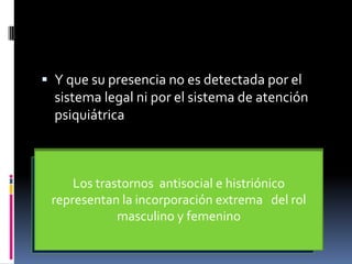 Y que su presencia no es detectada por el sistema legal ni por el sistema de atención psiquiátricaHay sujetos  con trastornos  que intentan la adaptación más que otros ,ejemplo:Los trastornos  antisocial e histriónico representan la incorporación extrema   del rol  masculino y femenino Suj con trastornos  límite, paranoide y narcisista se embarcan en esfuerzos  fallidos para alcanzar  metas que  requieren la participación de ellos demás