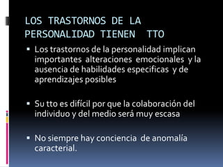 LOS TRASTORNOS DE LA PERSONALIDAD TIENEN  TTOLos trastornos de la personalidad implican  importantes  alteraciones  emocionales  y la ausencia de habilidades especificas  y de aprendizajes posiblesSu tto es difícil por que la colaboración del individuo y del medio será muy escasaNo siempre hay conciencia  de anomalía  caracterial.