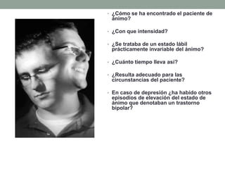 • ¿Cómo se ha encontrado el paciente de
ánimo?
• ¿Con que intensidad?
• ¿Se trataba de un estado lábil
prácticamente invariable del ánimo?
• ¿Cuánto tiempo lleva así?
• ¿Resulta adecuado para las
circunstancias del paciente?
• En caso de depresión ¿ha habido otros
episodios de elevación del estado de
ánimo que denotaban un trastorno
bipolar?
 