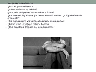 • Sospecha de depresión
- ¿Está muy desanimado?
- ¿Cómo calificaría su estado?
- ¿Qué cree que pasará con usted en el futuro?
- ¿Ha pensado alguna vez que la vida no tiene sentido? ¿Le gustaría morir
enseguida?
- ¿Ha tenido alguna vez la idea de quitarse de en medio?
- ¿Cómo creyó (cree) que debería hacerlo
- ¿Qué sucedería después que usted muriera?
 
