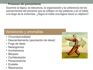 • Procesos del pensamiento
Examine la lógica, la relevancia, la organización y la coherencia de los
pensamientos del paciente que se reflejen en las palabras y en el habla
a lo largo de la entrevista. ¿Sigue el habla una lógica hacia un objetivo?
Variaciones y anomalías
• Circunstancialidad
• Descarrilamiento (asociación de ideas)
• Fuga de ideas
• Neologismos
• Incoherencia
• Bloqueo
• Confabulación
• Perseverancia
• Ecolalia
• Resonancia
 
