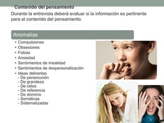 • Contenido del pensamiento
Durante la entrevista deberá evaluar si la información es pertinente
para el contenido del pensamiento.
Anomalías
• Compulsiones
• Obsesiones
• Fobias
• Ansiedad
• Sentimientos de irrealidad
• Sentimientos de despersonalización
• Ideas delirantes
- De persecución
- De grandeza
- De celos
- De referencia
- De dominio
- Somáticas
- Sistematizadas
 