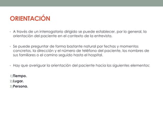ORIENTACIÓN
• A través de un interrogatorio dirigido se puede establecer, por lo general, la
orientación del paciente en el contexto de la entrevista.
• Se puede preguntar de forma bastante natural por fechas y momentos
concretos, la dirección y el número de teléfono del paciente, los nombres de
sus familiares o el camino seguido hasta el hospital.
• Hay que averiguar la orientación del paciente hacia los siguientes elementos:
1)Tiempo.
2)Lugar.
3)Persona.
 
