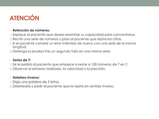 ATENCIÓN
• Retención de números:
1) Explique al paciente que desea examinar su capacidad para concentrarse.
2) Recite una serie de números y pida al paciente que repita las cifras.
3) Si el paciente comete un error inténtelo de nuevo con una serie de la misma
longitud.
4) Detenga la prueba tras un segundo fallo en una misma serie.
• Series de 7:
1) Se le pedirá al paciente que empiece a restar a 100 números de 7 en 7.
2) Observar el esfuerzo realizado, la velocidad y la precisión.
• Deletreo inverso:
1) Diga una palabra de 5 letras.
2) Deletrearla y pedir al paciente que la repita en sentido inverso.
 