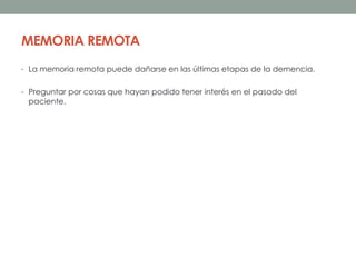 MEMORIA REMOTA
• La memoria remota puede dañarse en las últimas etapas de la demencia.
• Preguntar por cosas que hayan podido tener interés en el pasado del
paciente.
 