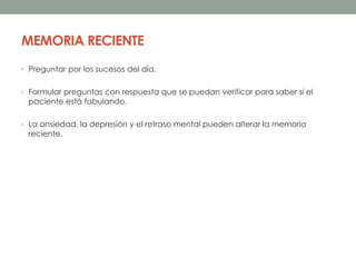 MEMORIA RECIENTE
• Preguntar por los sucesos del día.
• Formular preguntas con respuesta que se puedan verificar para saber si el
paciente está fabulando.
• La ansiedad, la depresión y el retraso mental pueden alterar la memoria
reciente.
 
